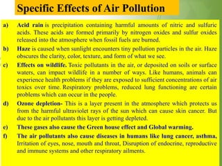 Specific Effects of Air Pollution
a) Acid rain is precipitation containing harmful amounts of nitric and sulfuric
acids. These acids are formed primarily by nitrogen oxides and sulfur oxides
released into the atmosphere when fossil fuels are burned.
b) Haze is caused when sunlight encounters tiny pollution particles in the air. Haze
obscures the clarity, color, texture, and form of what we see.
c) Effects on wildlife. Toxic pollutants in the air, or deposited on soils or surface
waters, can impact wildlife in a number of ways. Like humans, animals can
experience health problems if they are exposed to sufficient concentrations of air
toxics over time. Respiratory problems, reduced lung functioning are certain
problems which can occur in the people.
d) Ozone depletion- This is a layer present in the atmosphere which protects us
from the harmful ultraviolet rays of the sun which can cause skin cancer. But
due to the air pollutants this layer is getting depleted.
e) These gases also cause the Green house effect and Global warming.
f) The air pollutants also cause diseases in humans like lung cancer, asthma,
Irritation of eyes, nose, mouth and throat, Disruption of endocrine, reproductive
and immune systems and other respiratory ailments.
 