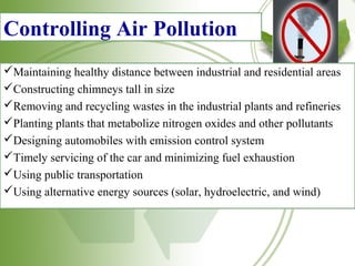 Controlling Air Pollution
Maintaining healthy distance between industrial and residential areas
Constructing chimneys tall in size
Removing and recycling wastes in the industrial plants and refineries
Planting plants that metabolize nitrogen oxides and other pollutants
Designing automobiles with emission control system
Timely servicing of the car and minimizing fuel exhaustion
Using public transportation
Using alternative energy sources (solar, hydroelectric, and wind)
 