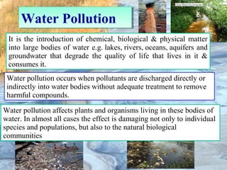 Water PollutionWater Pollution
It is the introduction of chemical, biological & physical matter
into large bodies of water e.g. lakes, rivers, oceans, aquifers and
groundwater that degrade the quality of life that lives in it &
consumes it.
Water pollution occurs when pollutants are discharged directly or
indirectly into water bodies without adequate treatment to remove
harmful compounds.
Water pollution affects plants and organisms living in these bodies of
water. In almost all cases the effect is damaging not only to individual
species and populations, but also to the natural biological
communities
 