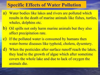 a) Water bodies like lakes and rivers are polluted which
results in the death of marine animals like fishes, turtles,
whales, dolphins etc.
b) Oil spills not only harm marine animals but they also
affect precipitation rate.
c) If the polluted water is consumed by humans then
water-borne diseases like typhoid, cholera, dysentery.
d) When the pesticides after surface runoff reach the lakes,
they lead to the growth of algae which after sometime
covers the whole lake and due to lack of oxygen the
animals die.
Specific Effects of Water Pollution
 