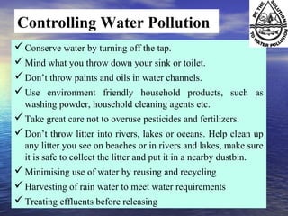 Controlling Water Pollution
Conserve water by turning off the tap.
Mind what you throw down your sink or toilet.
Don’t throw paints and oils in water channels.
Use environment friendly household products, such as
washing powder, household cleaning agents etc.
Take great care not to overuse pesticides and fertilizers.
Don’t throw litter into rivers, lakes or oceans. Help clean up
any litter you see on beaches or in rivers and lakes, make sure
it is safe to collect the litter and put it in a nearby dustbin.
Minimising use of water by reusing and recycling
Harvesting of rain water to meet water requirements
Treating effluents before releasing
 