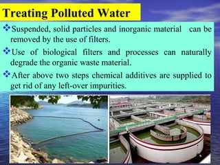 Treating Polluted Water
Suspended, solid particles and inorganic material can be
removed by the use of filters.
Use of biological filters and processes can naturally
degrade the organic waste material.
After above two steps chemical additives are supplied to
get rid of any left-over impurities.
 