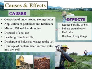 Causes
• Reduce Fertility of Soil
• Pollute ground water
• Foul odor
• Death on living things
Causes & Effects
• Corrosion of underground storage tanks
• Application of pesticides and fertilizers
• Mining, Oil and fuel dumping
• Disposal of coal ash
• Leaching from landfills
• Discharge of industrial wastes to the soil
• Drainage of contaminated surface water
into the soil
effeCtseffeCts
 