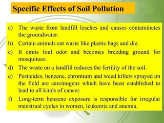 Specific Effects of Soil Pollution
a) The waste from landfill leaches and causes contaminates
the groundwater.
b) Certain animals eat waste like plastic bags and die.
c) It emits foul odor and becomes breeding ground for
mosquitoes.
d) The waste on a landfill reduces the fertility of the soil.
e) Pesticides, benzene, chromium and weed killers sprayed on
the field are carcinogens which have been established to
lead to all kinds of cancer.
f) Long-term benzene exposure is responsible for irregular
menstrual cycles in women, leukemia and anemia.
 