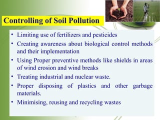 • Limiting use of fertilizers and pesticides
• Creating awareness about biological control methods
and their implementation
• Using Proper preventive methods like shields in areas
of wind erosion and wind breaks
• Treating industrial and nuclear waste.
• Proper disposing of plastics and other garbage
materials.
• Minimising, reusing and recycling wastes
Controlling of Soil Pollution
 