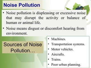 Noise Pollution
• Noise pollution is displeasing or excessive noise
that may disrupt the activity or balance of
human or animal life.
• Noise means disgust or discomfort hearing from
environment.
Sources of Noise
Pollution…
• Machines.
• Transportation systems.
• Motor vehicles.
• Aircrafts.
• Trains.
• Poor urban planning.
 