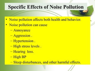 Specific Effects of Noise Pollution
• Noise pollution affects both health and behavior.
• Noise pollution can cause
– Annoyance
– Aggression .
– Hypertension .
– High stress levels .
– Hearing loss.
– High BP
– Sleep disturbances, and other harmful effects.
 