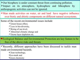 Our biosphere is under constant threat from continuing pollution.
Impact on its atmosphere, hydrosphere and lithosphere by
anthropogenic activities can not be ignored.
Recently, different approaches have been discussed to tackle man
made environmental hazards.
•Clean technology,
•Eco-mark and
•Green chemistry
Some of the recent environmental issues include
Green house effect,
Loss in bio-diversity,
Rising of sea level,
Abnormal climatic change and
Ozone layer depletion etc.
Man made activities on water, air and land have negative influence
over biotic and abiotic components on different natural ecosystems.
Ecological Balance and Environmental Protection are key feature to be
free of the above risks and threats
 