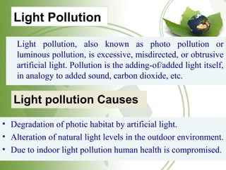 Light Pollution
Light pollution, also known as photo pollution or
luminous pollution, is excessive, misdirected, or obtrusive
artificial light. Pollution is the adding-of/added light itself,
in analogy to added sound, carbon dioxide, etc.
Light pollution Causes
• Degradation of photic habitat by artificial light.
• Alteration of natural light levels in the outdoor environment.
• Due to indoor light pollution human health is compromised.
 