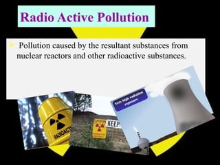 Radio Active Pollution
 Pollution caused by the resultant substances from
nuclear reactors and other radioactive substances.
 