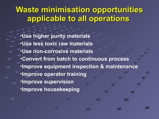 Waste minimisation opportunitiesWaste minimisation opportunities
applicable to all operationsapplicable to all operations
•Use higher purity materials
•Use less toxic raw materials
•Use non-corrosive materials
•Convert from batch to continuous process
•Improve equipment inspection & maintenance
•Improve operator training
•Improve supervision
•Improve housekeeping
 