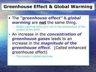 Greenhouse Effect & Global Warming
• The “greenhouse effect” & global
warming are not the same thing.
– Global warming refers to a rise in the temperature of the
surface of the earth
• An increase in the concentration of
greenhouse gases leads to an
increase in the magnitude of the
greenhouse effect. (Called enhanced
greenhouse effect)
– This results in global warming
 