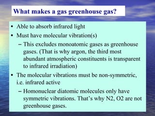 What makes a gas greenhouse gas?
• Able to absorb infrared light
• Must have molecular vibration(s)
– This excludes monoatomic gases as greenhouse
gases. (That is why argon, the third most
abundant atmospheric constituents is transparent
to infrared irradiation)
• The molecular vibrations must be non-symmetric,
i.e. infrared active
– Homonuclear diatomic molecules only have
symmetric vibrations. That’s why N2, O2 are not
greenhouse gases.
 