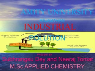 AMITY UNIVERSITY
RAJASTHAN
INDUSTRIAL
POLUTION
PRESENT BY
Subhrangsu Dey and Neeraj Tomar
M.Sc APPLIED CHEMISTRY
 