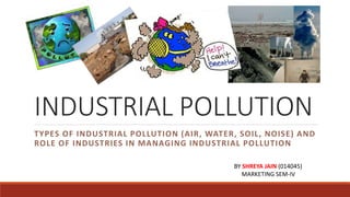 INDUSTRIAL POLLUTION
TYPES OF INDUSTRIAL POLLUTION (AIR, WATER, SOIL, NOISE) AND
ROLE OF INDUSTRIES IN MANAGING INDUSTRIAL POLLUTION
BY SHREYA JAIN (014045)
MARKETING SEM-IV
 