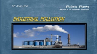 Shrikant Sharma
Bachelor’s Of Computer Application
19th April, 2018
INDUSTRIAL POLLUTION
 