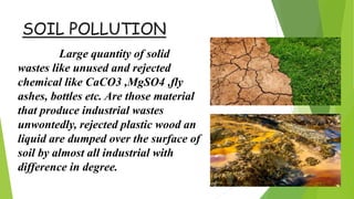 SOIL POLLUTION
Large quantity of solid
wastes like unused and rejected
chemical like CaCO3 ,MgSO4 ,fly
ashes, bottles etc. Are those material
that produce industrial wastes
unwontedly, rejected plastic wood an
liquid are dumped over the surface of
soil by almost all industrial with
difference in degree.
 