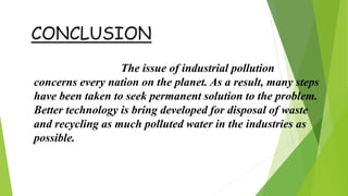 CONCLUSION
The issue of industrial pollution
concerns every nation on the planet. As a result, many steps
have been taken to seek permanent solution to the problem.
Better technology is bring developed for disposal of waste
and recycling as much polluted water in the industries as
possible.
 