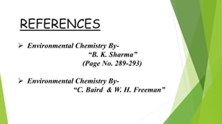 REFERENCES
 Environmental Chemistry By-
“B. K. Sharma”
(Page No. 289-293)
 Environmental Chemistry By-
“C. Baird & W. H. Freeman”
 