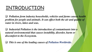 INTRODUCTION
 Pollution form industry households, vehicles and farms causes health
problem for people and animals. It can effect both the air and quality of
water in rivers, lakes and seas.
 Industrial Pollution is the introduction of contaminants into a
natural environmental that causes instability, disorder, harm or
discomfort to the Ecosystem.
 This is one of the leading causes of Pollution Worldwide.
 