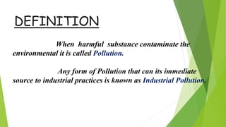 DEFINITION
When harmful substance contaminate the
environmental it is called Pollution.
Any form of Pollution that can its immediate
source to industrial practices is known as Industrial Pollution.
 
