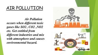 AIR POLLUTION
Air Pollution
occurs when different toxic
gases like SO2 , CO2 ,NO2
etc. Get entitled from
different industries and mix
with atmosphere and causes
environmental hazard.
 