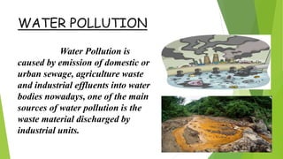 WATER POLLUTION
Water Pollution is
caused by emission of domestic or
urban sewage, agriculture waste
and industrial effluents into water
bodies nowadays, one of the main
sources of water pollution is the
waste material discharged by
industrial units.
 