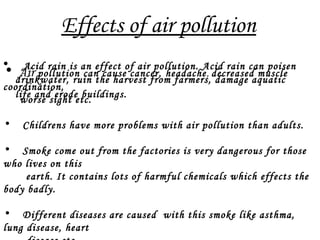 Effects of air pollution
• Acid rain is an effect of air pollution. Acid rain can poisen
drinkwater, ruin the harvest from farmers, damage aquatic
life and erode buildings.
• Air pollution can cause cancer, headache, decreased muscle
coordination,
worse sight etc.
• Childrens have more problems with air pollution than adults.
• Smoke come out from the factories is very dangerous for those
who lives on this
earth. It contains lots of harmful chemicals which effects the
body badly.
• Different diseases are caused with this smoke like asthma,
lung disease, heart
 