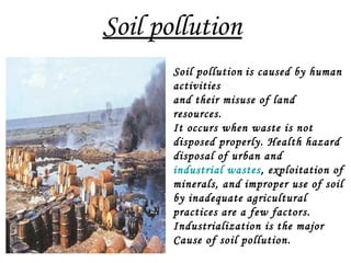 Soil pollution
Soil pollution is caused by human
activities
and their misuse of land
resources.
It occurs when waste is not
disposed properly. Health hazard
disposal of urban and
industrial wastes, exploitation of
minerals, and improper use of soil
by inadequate agricultural
practices are a few factors.
Industrialization is the major
Cause of soil pollution.
 