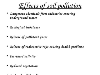 Effects of soil pollution
• Dangerous chemicals from industries entering
underground water
• Ecological imbalance
• Release of pollutant gases
• Release of radioactive rays causing health problems
• Increased salinity
• Reduced vegetation
 