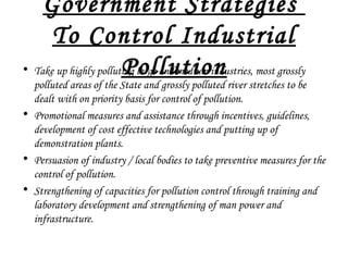 Government Strategies
To Control Industrial
Pollution• Take up highly polluting large and medium industries, most grossly
polluted areas of the State and grossly polluted river stretches to be
dealt with on priority basis for control of pollution.
• Promotional measures and assistance through incentives, guidelines,
development of cost effective technologies and putting up of
demonstration plants.
• Persuasion of industry / local bodies to take preventive measures for the
control of pollution.
• Strengthening of capacities for pollution control through training and
laboratory development and strengthening of man power and
infrastructure.
 