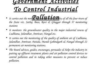 Government Activities
To Control Industrial
Pollution• It carries out the monitoring of the Water quality of all the four rivers of
the State viz. Satluj, Beas, Ravi & Ghaggar through 37 monitoring
stations
• It monitors  the groundwater quality in the major industrial towns of
Ludhiana, Jalandhar, Amritsar, Nangal etc.
• It carries out the monitoring of the quality of ambient air of Ludhiana,
Jalandhar, Amritsar, Patiala, Mandi Gobindgarh & Nangal through 22
permanent air monitoring stations.
• The Board advices, guides, encourages, persuades & helps the industry in
putting up effluent treatment plants and air pollution control devices to
control pollution and in taking other measures to prevent or reduce
pollution.
 