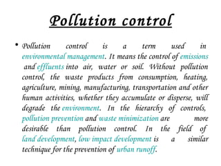 Pollution control
• Pollution control is a term used in 
environmental management. It means the control of emissions
 and effluents into air, water or soil. Without pollution
control, the waste products from consumption, heating,
agriculture, mining, manufacturing, transportation and other
human activities, whether they accumulate or disperse, will
degrade the environment. In the hierarchy of controls, 
pollution prevention and waste minimization are more
desirable than pollution control. In the field of 
land development, low impact development is a similar
technique for the prevention of urban runoff.
 