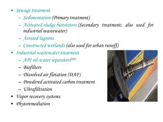 • Sewage treatment
– Sedimentation (Primary treatment)
– Activated sludge biotreaters (Secondary treatment; also used for
industrial wastewater)
– Aerated lagoons
– Constructed wetlands (also used for urban runoff)
• Industrial wastewater treatment
– API oil-water separators[15][35]
– Biofilters
– Dissolved air flotation (DAF)
– Powdered activated carbon treatment
– Ultrafiltration
• Vapor recovery systems
• Phytoremediation
 