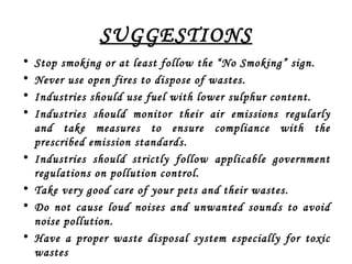 SUGGESTIONS
• Stop smoking or at least follow the “No Smoking” sign.
• Never use open fires to dispose of wastes.
• Industries should use fuel with lower sulphur content.
• Industries should monitor their air emissions regularly
and take measures to ensure compliance with the
prescribed emission standards.
• Industries should strictly follow applicable government
regulations on pollution control.
• Take very good care of your pets and their wastes.
• Do not cause loud noises and unwanted sounds to avoid
noise pollution.
• Have a proper waste disposal system especially for toxic
wastes
 