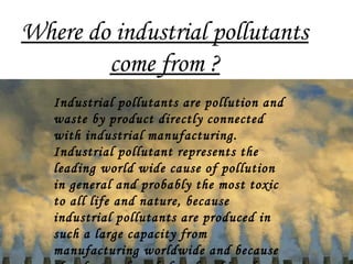 Where do industrial pollutants
come from ?
Industrial pollutants are pollution and
waste by product directly connected
with industrial manufacturing.
Industrial pollutant represents the
leading world wide cause of pollution
in general and probably the most toxic
to all life and nature, because
industrial pollutants are produced in
such a large capacity from
manufacturing worldwide and because
 