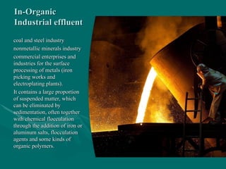 In-Organic
In-Organic
Industrial effluent
Industrial effluent
coal and steel industry
coal and steel industry
nonmetallic minerals industry
nonmetallic minerals industry
commercial enterprises and
commercial enterprises and
industries for the surface
industries for the surface
processing of metals (iron
processing of metals (iron
picking works and
picking works and
electroplating plants).
electroplating plants).
It contains a large proportion
It contains a large proportion
of suspended matter, which
of suspended matter, which
can be eliminated by
can be eliminated by
sedimentation, often together
sedimentation, often together
with chemical flocculation
with chemical flocculation
through the addition of iron or
through the addition of iron or
aluminum salts, flocculation
aluminum salts, flocculation
agents and some kinds of
agents and some kinds of
organic polymers.
organic polymers.
 