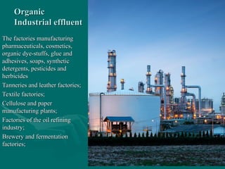 Organic
Organic
Industrial effluent
Industrial effluent
The factories manufacturing
The factories manufacturing
pharmaceuticals, cosmetics,
pharmaceuticals, cosmetics,
organic dye-stuffs, glue and
organic dye-stuffs, glue and
adhesives, soaps, synthetic
adhesives, soaps, synthetic
detergents, pesticides and
detergents, pesticides and
herbicides
herbicides
Tanneries and leather factories;
Tanneries and leather factories;
Textile factories;
Textile factories;
Cellulose and paper
Cellulose and paper
manufacturing plants;
manufacturing plants;
Factories of the oil refining
Factories of the oil refining
industry;
industry;
Brewery and fermentation
Brewery and fermentation
factories;
factories;
 