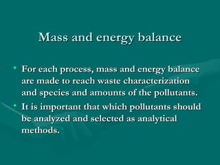 Mass and energy balance
Mass and energy balance
• For each process, mass and energy balance
For each process, mass and energy balance
are made to reach waste characterization
are made to reach waste characterization
and species and amounts of the pollutants.
and species and amounts of the pollutants.
• It is important that which pollutants should
It is important that which pollutants should
be analyzed and selected as analytical
be analyzed and selected as analytical
methods.
methods.
 