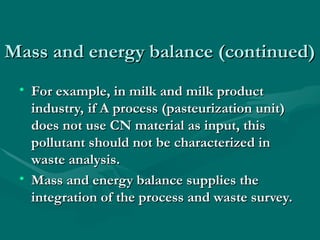 Mass and energy balance (continued)
Mass and energy balance (continued)
• For example, in milk and milk product
For example, in milk and milk product
industry, if A process (pasteurization unit)
industry, if A process (pasteurization unit)
does not use CN material as input, this
does not use CN material as input, this
pollutant should not be characterized in
pollutant should not be characterized in
waste analysis.
waste analysis.
• Mass and energy balance supplies the
Mass and energy balance supplies the
integration of the process and waste survey.
integration of the process and waste survey.
 