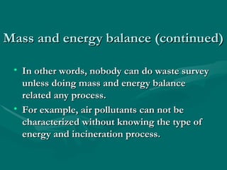 Mass and energy balance (continued)
Mass and energy balance (continued)
• In other words, nobody can do waste survey
In other words, nobody can do waste survey
unless doing mass and energy balance
unless doing mass and energy balance
related any process.
related any process.
• For example, air pollutants can not be
For example, air pollutants can not be
characterized without knowing the type of
characterized without knowing the type of
energy and incineration process.
energy and incineration process.
 