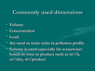 Commonly used dimensions
Commonly used dimensions
• Volume
Volume
• Concentration
Concentration
• Load
Load
• Are used as main units in pollution profile
Are used as main units in pollution profile
• Volume is used especially for wastewater
Volume is used especially for wastewater
based on time or product such as m
based on time or product such as m3
3
/h,
/h,
m
m3
3
/day, m
/day, m3
3
/product
/product
 