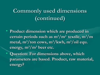Commonly used dimensions
Commonly used dimensions
(continued)
(continued)
• Product dimension which are produced in
Product dimension which are produced in
certain periods such as m
certain periods such as m3
3
/m
/m2
2
textile, m
textile, m3
3
/m
/m
metal, m
metal, m3
3
/ton cows, m
/ton cows, m3
3
/kwh, m
/kwh, m3
3
/oil equ.
/oil equ.
energy, m
energy, m3
3
/m
/m3
3
beer etc.
beer etc.
• Question: For dimensions above, which
Question: For dimensions above, which
parameters are based. Product, raw material,
parameters are based. Product, raw material,
energy?
energy?
 