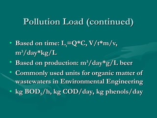 Pollution Load (continued)
Pollution Load (continued)
• Based on time: L
Based on time: Lt
t=Q*C, V/t*m/v,
=Q*C, V/t*m/v,
m
m3
3
/day*kg/L
/day*kg/L
• Based on production: m
Based on production: m3
3
/day*g/L beer
/day*g/L beer
• Commonly used units for organic matter of
Commonly used units for organic matter of
wastewaters in Environmental Engineering
wastewaters in Environmental Engineering
• kg BOD
kg BOD5
5/h, kg COD/day, kg phenols/day
/h, kg COD/day, kg phenols/day
 