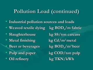 Pollution Load (continued)
Pollution Load (continued)
• Industrial pollution sources and loads
Industrial pollution sources and loads
• Weaved textile dying
Weaved textile dying kg BOD
kg BOD5
5/m fabric
/m fabric
• Slaughterhouse kg SS/ton carcass
Slaughterhouse kg SS/ton carcass
• Metal finishing kg Cd/m
Metal finishing kg Cd/m2
2
metal
metal
• Beer or beverages
Beer or beverages kg BOD
kg BOD5
5/m
/m3
3
beer
beer
• Pulp and paper
Pulp and paper kg COD/ton pulp
kg COD/ton pulp
• Oil refinery
Oil refinery kg TKN/kWh
kg TKN/kWh
 