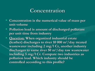Concentration
Concentration
• Concentration is the numerical value of mass per
Concentration is the numerical value of mass per
unit volume
unit volume
• Pollution load is amount of discharged pollutant
Pollution load is amount of discharged pollutant
per unit time from industry
per unit time from industry
• Question:
Question: When organized industrial estate
When organized industrial estate
(leather) discharges to river 10 000 m
(leather) discharges to river 10 000 m3
3
/day treated
/day treated
wastewater including 2 mg/l Cr, another industry
wastewater including 2 mg/l Cr, another industry
discharges to same river 50 m
discharges to same river 50 m3
3
/day raw wastewater
/day raw wastewater
including 5 mg/l Cr. Compare two industries as
including 5 mg/l Cr. Compare two industries as
pollution load. Which industry should be
pollution load. Which industry should be
controlled according to this profile?
controlled according to this profile?
 