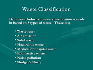 Waste Classification
Waste Classification
Definition:
Definition: Industrial waste classification is made
Industrial waste classification is made
in based on 8 types of waste. These are;
in based on 8 types of waste. These are;
• Wastewater
Wastewater
• Air emission
Air emission
• Solid waste
Solid waste
• Hazardous waste
Hazardous waste
• Medical or hospital waste
Medical or hospital waste
• Radioactive waste
Radioactive waste
• Noise pollution
Noise pollution
• Sludge & Slurry
Sludge & Slurry
 