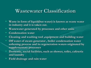 Wastewater Classification
Wastewater Classification
• Waste in form of liquid
Waste in form of liquid(but water)
(but water) is known as waste water
is known as waste water
in industry and it is taken out.
in industry and it is taken out.
• Wastewater generated by processes and other units
Wastewater generated by processes and other units
• Condensation water
Condensation water
• Cleaning and washing tool ,equipment and building water
Cleaning and washing tool ,equipment and building water
• Off water of steam generator , boiler condensation water
Off water of steam generator , boiler condensation water
softening process and its regeneration waters originated by
softening process and its regeneration waters originated by
supplementary processes
supplementary processes
• Domestic, social facilities, such as shower, toilet, cafeteria
Domestic, social facilities, such as shower, toilet, cafeteria
and laundry
and laundry
• Field drainage and rain water
Field drainage and rain water
 