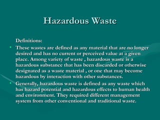 Hazardous Waste
Hazardous Waste
Definitions:
Definitions:
• These wastes are defined as any material that are no longer
These wastes are defined as any material that are no longer
desired and has no current or perceived value at a given
desired and has no current or perceived value at a given
place. Among variety of waste , hazardous waste is a
place. Among variety of waste , hazardous waste is a
hazardous substance that has been discarded or otherwise
hazardous substance that has been discarded or otherwise
designated as a waste material , or one that may become
designated as a waste material , or one that may become
hazardous by interaction with other substances.
hazardous by interaction with other substances.
• Generally, hazardous waste is defined as any waste which
Generally, hazardous waste is defined as any waste which
has hazard potential and hazardous effects to human health
has hazard potential and hazardous effects to human health
and environment. They required different management
and environment. They required different management
system from other conventional and traditional waste.
system from other conventional and traditional waste.
 