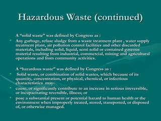 Hazardous Waste (continued)
Hazardous Waste (continued)
A “solid waste” was defined by Congress as :
A “solid waste” was defined by Congress as :
• Any garbage, refuse sludge from a waste treatment plant , water supply
Any garbage, refuse sludge from a waste treatment plant , water supply
treatment plant, air pollution control facilities and other discarded
treatment plant, air pollution control facilities and other discarded
materials, including solid, liquid, semi solid or contained gaseous
materials, including solid, liquid, semi solid or contained gaseous
material resulting from industrial, commercial, mining and agricultural
material resulting from industrial, commercial, mining and agricultural
operations and from community activities.
operations and from community activities.
A “hazardous waste” was defined by Congress as :
A “hazardous waste” was defined by Congress as :
• Solid waste, or combination of solid wastes, which because of its
Solid waste, or combination of solid wastes, which because of its
quantity, concentration, or physical, chemical, or infectious
quantity, concentration, or physical, chemical, or infectious
characteristics may-
characteristics may-
• cause, or significantly contribute to an increase in serious irreversible,
cause, or significantly contribute to an increase in serious irreversible,
or incapacitating reversible, illness; or
or incapacitating reversible, illness; or
• pose a substantial present or potential hazard to human health or the
pose a substantial present or potential hazard to human health or the
environment when improperly treated, stored, transported, or disposed
environment when improperly treated, stored, transported, or disposed
of, or otherwise managed.
of, or otherwise managed.
 